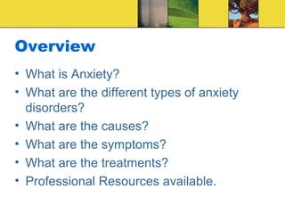 Overview
• What is Anxiety?
• What are the different types of anxiety
  disorders?
• What are the causes?
• What are the symptoms?
• What are the treatments?
• Professional Resources available.
 