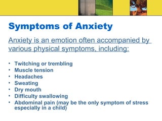 Symptoms of Anxiety
Anxiety is an emotion often accompanied by
various physical symptoms, including:
•   Twitching or trembling
•   Muscle tension
•   Headaches
•   Sweating
•   Dry mouth
•   Difficulty swallowing
•   Abdominal pain (may be the only symptom of stress
    especially in a child)
 