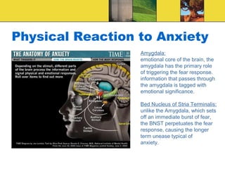 Physical Reaction to Anxiety
                  Amygdala:
                  emotional core of the brain, the
                  amygdala has the primary role
                  of triggering the fear response.
                  information that passes through
                  the amygdala is tagged with
                  emotional significance.

                  Bed Nucleus of Stria Terminalis:
                  unlike the Amygdala, which sets
                  off an immediate burst of fear,
                  the BNST perpetuates the fear
                  response, causing the longer
                  term unease typical of
                  anxiety.
 