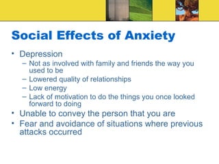 Social Effects of Anxiety
• Depression
  – Not as involved with family and friends the way you
    used to be
  – Lowered quality of relationships
  – Low energy
  – Lack of motivation to do the things you once looked
    forward to doing
• Unable to convey the person that you are
• Fear and avoidance of situations where previous
  attacks occurred
 