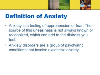 Definition of Anxiety
• Anxiety is a feeling of apprehension or fear. The
  source of this uneasiness is not always known or
  recognized, which can add to the distress you
  feel.
• Anxiety disorders are a group of psychiatric
  conditions that involve excessive anxiety.
 