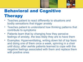 Behavioral and Cognitive
Therapy
• Teaches patient to react differently to situations and
  bodily sensations that trigger anxiety
• Teaches patient to understand how thinking patterns that
  contribute to symptoms
• Patients learn that by changing how they perceive
  feelings of anxiety, the less likely they are to have them
• Examples: Hyperventilating, writing down list of top fears
  and doing one of them once a week, spinning in a chair
  until dizzy; after awhile patients learned to cope with the
  negative feelings associated with them and replace them
  with positive ones
 
