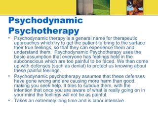 Psychodynamic
Psychotherapy
• Psychodynamic therapy is a general name for therapeutic
  approaches which try to get the patient to bring to the surface
  their true feelings, so that they can experience them and
  understand them. Psychodynamic Psychotherapy uses the
  basic assumption that everyone has feelings held in the
  subconscious which are too painful to be faced. We then come
  up with defenses (such as denial) to protect us knowing about
  these painful feelings.
• Psychodynamic psychotherapy assumes that these defenses
  have gone wrong and are causing more harm than good,
  making you seek help. It tries to subdue them, with the
  intention that once you are aware of what is really going on in
  your mind the feelings will not be as painful.
• Takes an extremely long time and is labor intensive
 