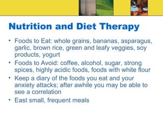 Nutrition and Diet Therapy
• Foods to Eat: whole grains, bananas, asparagus,
  garlic, brown rice, green and leafy veggies, soy
  products, yogurt
• Foods to Avoid: coffee, alcohol, sugar, strong
  spices, highly acidic foods, foods with white flour
• Keep a diary of the foods you eat and your
  anxiety attacks; after awhile you may be able to
  see a correlation
• East small, frequent meals
 