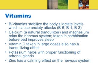 Vitamins
• B-Vitamins stabilize the body’s lactate levels
  which cause anxiety attacks (B-6, B-1, B-3)
• Calcium (a natural tranquilizer) and magnesium
  relax the nervous system; taken in combination
  before bed improves sleep
• Vitamin C taken in large doses also has a
  tranquilizing effect
• Potassium helps with proper functioning of
  adrenal glands
• Zinc has a calming effect on the nervous system
 