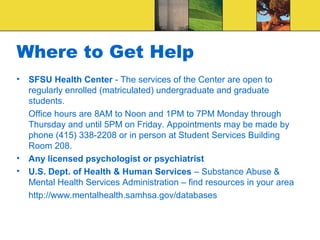 Where to Get Help
•   SFSU Health Center - The services of the Center are open to
    regularly enrolled (matriculated) undergraduate and graduate
    students.
    Office hours are 8AM to Noon and 1PM to 7PM Monday through
    Thursday and until 5PM on Friday. Appointments may be made by
    phone (415) 338-2208 or in person at Student Services Building
    Room 208.
•   Any licensed psychologist or psychiatrist
•   U.S. Dept. of Health & Human Services – Substance Abuse &
    Mental Health Services Administration – find resources in your area
    http://www.mentalhealth.samhsa.gov/databases
 