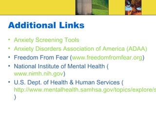 Additional Links
• Anxiety Screening Tools
• Anxiety Disorders Association of America (ADAA)
• Freedom From Fear (www.freedomfromfear.org)
• National Institute of Mental Health (
  www.nimh.nih.gov)
• U.S. Dept. of Health & Human Services (
  http://www.mentalhealth.samhsa.gov/topics/explore/s
  )
 