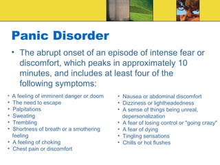 Panic Disorder
    • The abrupt onset of an episode of intense fear or
      discomfort, which peaks in approximately 10
      minutes, and includes at least four of the
      following symptoms:
• A feeling of imminent danger or doom   • Nausea or abdominal discomfort
• The need to escape                     • Dizziness or lightheadedness
• Palpitations                           • A sense of things being unreal,
• Sweating                                 depersonalization
• Trembling                              • A fear of losing control or "going crazy"
• Shortness of breath or a smothering    • A fear of dying
  feeling                                • Tingling sensations
• A feeling of choking                   • Chills or hot flushes
• Chest pain or discomfort
 