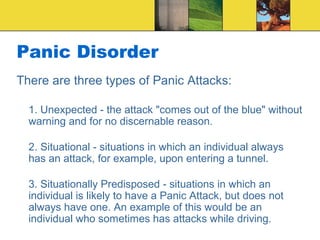 Panic Disorder
There are three types of Panic Attacks:

  1. Unexpected - the attack "comes out of the blue" without
  warning and for no discernable reason.

  2. Situational - situations in which an individual always
  has an attack, for example, upon entering a tunnel.

  3. Situationally Predisposed - situations in which an
  individual is likely to have a Panic Attack, but does not
  always have one. An example of this would be an
  individual who sometimes has attacks while driving.
 