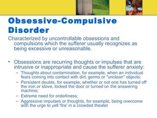 Obsessive-Compulsive
Disorder
Characterized by uncontrollable obsessions and
  compulsions which the sufferer usually recognizes as
  being excessive or unreasonable.

• Obsessions are recurring thoughts or impulses that are
  intrusive or inappropriate and cause the sufferer anxiety:
   – Thoughts about contamination, for example, when an individual
     fears coming into contact with dirt, germs or "unclean" objects;
   – Persistent doubts, for example, whether or not one has turned off
     the iron or stove, locked the door or turned on the answering
     machine;
   – Extreme need for orderliness;
   – Aggressive impulses or thoughts, for example, being overcome
     with the urge to yell 'fire' in a crowded theater
 