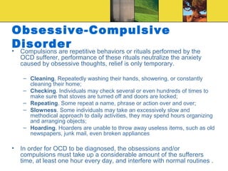 Obsessive-Compulsive
Disorder
•   Compulsions are repetitive behaviors or rituals performed by the
    OCD sufferer, performance of these rituals neutralize the anxiety
    caused by obsessive thoughts, relief is only temporary.

     – Cleaning. Repeatedly washing their hands, showering, or constantly
       cleaning their home;
     – Checking. Individuals may check several or even hundreds of times to
       make sure that stoves are turned off and doors are locked;
     – Repeating. Some repeat a name, phrase or action over and over;
     – Slowness. Some individuals may take an excessively slow and
       methodical approach to daily activities, they may spend hours organizing
       and arranging objects;
     – Hoarding. Hoarders are unable to throw away useless items, such as old
       newspapers, junk mail, even broken appliances

•   In order for OCD to be diagnosed, the obsessions and/or
    compulsions must take up a considerable amount of the sufferers
    time, at least one hour every day, and interfere with normal routines .
 
