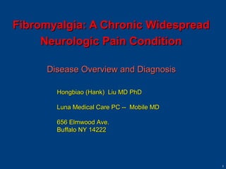 Fibromyalgia: A Chronic Widespread
     Neurologic Pain Condition

     Disease Overview and Diagnosis

       Hongbiao (Hank) Liu MD PhD

       Luna Medical Care PC -- Mobile MD

       656 Elmwood Ave.
       Buffalo NY 14222




                                           1
 