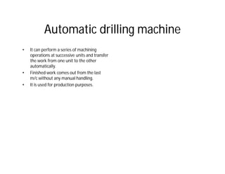 Automatic drilling machine
• It can perform a series of machining
operations at successive units and transfer
the work from one unit to the other
automatically.
• Finished work comes out from the last
m/c without any manual handling.
• It is used for production purposes.
 