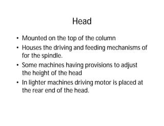 Head
• Mounted on the top of the column
• Houses the driving and feeding mechanisms of
for the spindle.
• Some machines having provisions to adjust
the height of the head
• In lighter machines driving motor is placed at
the rear end of the head.
 