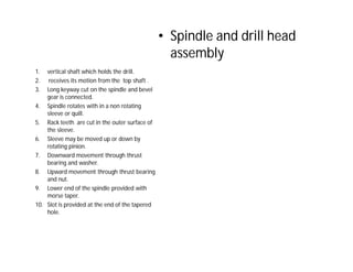 • Spindle and drill head
assembly
1. vertical shaft which holds the drill.
2. receives its motion from the top shaft .
3. Long keyway cut on the spindle and bevel
gear is connected.
4. Spindle rotates with in a non rotating
sleeve or quill.
5. Rack teeth are cut in the outer surface of
the sleeve.
6. Sleeve may be moved up or down by
rotating pinion.
7. Downward movement through thrust
bearing and washer.
8. Upward movement through thrust bearing
and nut.
9. Lower end of the spindle provided with
morse taper.
10. Slot is provided at the end of the tapered
hole.
 