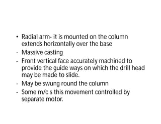 • Radial arm- it is mounted on the column
extends horizontally over the base
- Massive casting
- Front vertical face accurately machined to
provide the guide ways on which the drill head
may be made to slide.
- May be swung round the column
- Some m/c s this movement controlled by
separate motor.
 