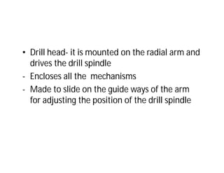 • Drill head- it is mounted on the radial arm and
drives the drill spindle
- Encloses all the mechanisms
- Made to slide on the guide ways of the arm
for adjusting the position of the drill spindle
 