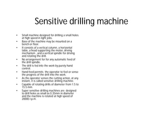 Sensitive drilling machine
• Small machine designed for drilling a small holes
at high speed in light jobs.
• Base of the machine may be mounted on a
bench or floor.
• It consists of a vertical column, a horizontal
table, a head supporting the motor, driving
mechanism , and a vertical spindle for driving
and rotating the drill.
• No arrangement for for any automatic feed of
the drill spindle.
• The drill is fed into the work by purely hand
control.
• Hand feed permits the operator to feel or sense
the progress of the drill into the work.
• As the operator senses the cutting action, at any
instant, it is called sensitive drilling machine.
• Capable of rotating drills of diameter from 1.5 to
15.5 mm.
• Super sensitive drilling machines are designed
to drill holes as small as 0.35mm in diameter
and the machine is rotated at high speed of
20000 r.p.m.
 