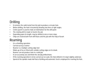 Drilling
• It removes the solid metal from the job to produce a circular hole.
• Before drilling, the hole is located by drawing two lines at right angles.
• Centre punch is used to make an indentation for the drill point
• The rotating drill is made to feed in the job
• Depending upon its length, may be drilled in one or more steps.
• Chips are cleared both from drill flutes and the job with the help of brush
Reaming
- It is a finishing operation.
- Carried out by a reamer
- Reamer is a multiple cutting edge tool
- Made up of hss or fitted with carbide cutting edges on its shank.
- Reamer can not produce hole in a solid job.
- It can accurately size and finish the already drilled holes.
- If the reaming operation is to be carried out on a job, the hole drilled in it is kept slightly undersize.
- Speed of the spindle made half that of drilling and automatic feed is employed for reaming the hole.
 