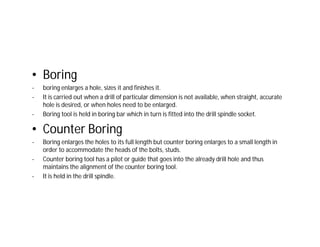 • Boring
- boring enlarges a hole, sizes it and finishes it.
- It is carried out when a drill of particular dimension is not available, when straight, accurate
hole is desired, or when holes need to be enlarged.
- Boring tool is held in boring bar which in turn is fitted into the drill spindle socket.
• Counter Boring
- Boring enlarges the holes to its full length but counter boring enlarges to a small length in
order to accommodate the heads of the bolts, studs.
- Counter boring tool has a pilot or guide that goes into the already drill hole and thus
maintains the alignment of the counter boring tool.
- It is held in the drill spindle.
 
