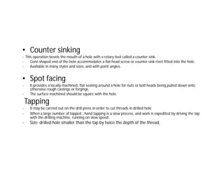 • Counter sinking
- This operation bevels the mouth of a hole with a rotary tool called a counter sink.
- Cone shaped end of the hole accommodates a flat head screw or counter sink rivet fitted into the hole.
- Available in many styles and sizes, and with point angles.
• Spot facing
- It provides a locally machined, flat seating around a hole for nuts or bolt heads being pulled down onto
otherwise rough castings or forgings.
- The surface machined should be square with the hole.
Tapping
- It may be carried out on the drill press in order to cut threads in drilled hole
- When a large number of tapped , hand tapping is a slow process, and work is expedited by driving the tap
with the drilling machine, running on slow speed.
- Size- drilled hole smaller than the tap by twice the depth of the thread.
 