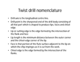 Twist drill nomenclature
• Drill axis is the longitudinal centre line.
• Drill point is the sharpened end of the drill body consisting of
all that part which is shaped to produce lips, faces and chisel
edge.
• Lip or cutting edge is the edge formed by the intersection of
the flank and face
• Lip length is the minimum distance between the outer corner
and the chisel-edge corner of the lip.
• Face is that portion of the flute surface adjacent to the lip on
which the chip impinges as it is cut from the work.
• Chisel edge is the edge formed by the intersection of the
flanks.
 