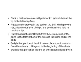 • Flank is that surface on a drill point which extends behind the
lip to the following flute.
• Flutes are the grooves in the body of the drill, which provide
lips, allow the removal of chips, and permit cutting fluid to
reach the lips.
• Flute length is the axial length from the extreme end of the
point to the termination of the flutes at the shank end of the
body.
• Body is that portion of the drill nomenclature, which extends
from the extreme cutting end to the beginning of the shank.
• Shank is that portion of the drill by which it is held and driven,
 
