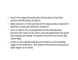 • Heel is the edge formed by the intersection of the flute
surface and the body clearance.
• Body clearance is that portion of the body surface reduced in
diameter to provide diametric clearance.
• Core or web is the central portion of the drill situated
between the roots of the flutes and extending from the point
end towards the shank; the point end of the core forms the
chisel edge.
• Lands are the cylindrically ground surfaces on the leading
edges of the drill flutes. The width of the land is measured at
right angles to the flute.
 