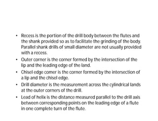 • Recess is the portion of the drill body between the flutes and
the shank provided so as to facilitate the grinding of the body.
Parallel shank drills of small diameter are not usually provided
with a recess.
• Outer corner is the corner formed by the intersection of the
lip and the leading edge of the land.
• Chisel edge comer is the corner formed by the intersection of
a lip and the chisel edge.
• Drill diameter is the measurement across the cylindrical lands
at the outer corners of the drill.
• Lead of helix is the distance measured parallel to the drill axis
between corresponding points on the leading edge of a flute
in one complete turn of the flute.
 