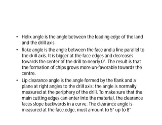 • Helix angle is the angle between the leading edge of the land
and the drill axis.
• Rake angle is the angle between the face and a line parallel to
the drill axis. It is bigger at the face edges and decreases
towards the center of the drill to nearly 0°. The result is that
the formation of chips grows more un-favorable towards the
centre.
• Lip clearance angle is the angle formed by the flank and a
plane at right angles to the drill axis; the angle is normally
measured at the periphery of the drill. To make sure that the
main cutting edges can enter into the material, the clearance
faces slope backwards in a curve. The clearance angle is
measured at the face edge, must amount to 5° up to 8°
 