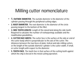 Milling cutter nomenclature
• 1. OUTSIDE DIAMETER. The outside diameter is the diameter of the
cylinder passing through the peripheral cutting edges.
• 2. ROOT DIAMETER. The root diameter is the diameter of the circle
passing tangent to the bottom of the fillet.
• 3. SIDE TOOTH LENGTH. Length of the raised land along the side tooth.
Required to calculate the number of resharpenings available and the
modification possibilities.
• 4. CUTTER FACE WIDTH. The cutter face is the surface at the side or end of
the cutter body which is perpendicular to the axis of the cutter. The
distances between the two faces of plain, helical and side milling cutters,
or the length of the outside diameter cylinder is the cutter width, if small,
or cutter length,with respect to the diameter.
• 5. TOOTH FACE. The tooth face is that surface of the cutting tooth against
which the chip is forced in the metal cutting operation.
 