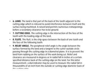 • 6. LAND. The land is that part of the back of the tooth adjacent to the
cutting edge which is relieved to avoid interference between itself and the
surface being machined. A raised land permits numerous resharpenings
before a secondary clearance has to be ground.
• 7. CUTTING EDGE. The cutting edge is the intersection of the face of the
tooth with the leading edge of the land.
• 8. FLUTE. The flutt, is the chip space between the back of one tooth and
the face of the following tooth.
• 9. RELIEF ANGLE. The peripheral relief angle is the angle between the
surface formed by the land and a tangent to the cutter outside circle
passing through the cutting edge in a diametral plane. It is to prevent the
land from rubbing on the surface of the work being cut. Relief and
clearance are measured in degrees or in radial fall in inches at a certain
specified distance back of the cutting edge on the land. For this latter
measurement, a dial indicator may be used to measure the radial fall in
thousandths of an inch from the outside or cutting edge diameter back of
the cutting edge.
 