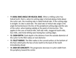 • 11 AXIAL RAKE ANGLE OR HELICAL RAKE. When a milling cutter has
helical teeth, that is, when its cutting edge is formed along a helix about
the cutter axis, the resulting rake is called helicall rake. If the cutting edge
is straight, its rake is axial rake. The axial rake or helical rake angle is the
angle formed between the line of the peripheral cutting edge and the axis
of the cutter, when looking radially at the point of intersection. This
applies in the case of helical mills, half-side mills, staggered tooth mills,
face mills, and metal slitting saws having face cutting edges.
• 12. GASH DEPTH. Gash depth is the distance from the outside diameter of
the cutter to the fillet radius or root diameter.
• 13. FILLET RADIUS. The fillet radius is the curved surface at the bottom of
the flute which joins the face of one tooth to the back of the tooth
immediately ahead.
• 14. DISH OR CONCAVITY. The progressive decrease in cutter width from
the periphery toward the center.
 
