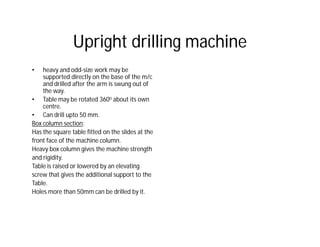 Upright drilling machine
• heavy and odd-size work may be
supported directly on the base of the m/c
and drilled after the arm is swung out of
the way.
• Table may be rotated 360o about its own
centre.
• Can drill upto 50 mm.
Box column section:
Has the square table fitted on the slides at the
front face of the machine column.
Heavy box column gives the machine strength
and rigidity.
Table is raised or lowered by an elevating
screw that gives the additional support to the
Table.
Holes more than 50mm can be drilled by it.
 
