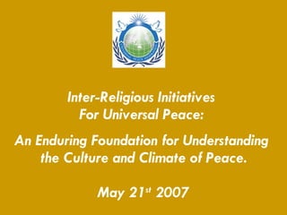 Inter-Religious Initiatives  For Universal Peace:  An Enduring Foundation for Understanding  the Culture and Climate of Peace. May 21 st  2007 