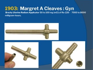 1903: Margret A Cleaves : Gyn
Brachy Uterine Radium Applicator 50 to 100 mg (mCi) of Ra-226 - 7000 to 8000
milligram-hours.
 
