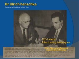 Dr Ulrich henschke
Memorial Cancer Center of New York
•125-I seeds
•After loading techniques
1955: Man who influenced
modern Brach therapy
 