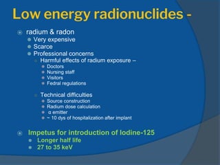 Low energy radionuclides -
⦿ radium & radon
⚫ Very expensive
⚫ Scarce
⚫ Professional concerns
○ Harmful effects of radium exposure –
⚫ Doctors
⚫ Nursing staff
⚫ Visitors
⚫ Fedral regulations
○ Technical difficulties
⚫ Source construction
⚫ Radium dose calculation
⚫ α emitter
⚫ ~ 10 dys of hospitalization after implant
⦿ Impetus for introduction of Iodine-125
⚫ Longer half life
⚫ 27 to 35 keV
 