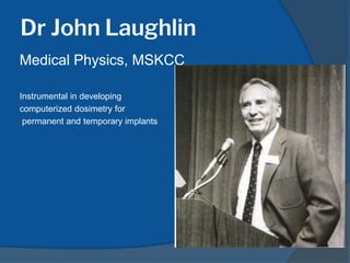Dr John Laughlin
Medical Physics, MSKCC
Instrumental in developing
computerized dosimetry for
permanent and temporary implants
 