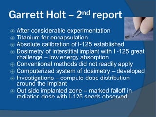 Garrett Holt – 2nd report
⦿ After considerable experimentation
⦿ Titanium for encapsulation
⦿ Absolute calibration of I-125 established
⦿ Dosimetry of interstitial implant with I -125 great
challenge – low energy absorption
⦿ Conventional methods did not readily apply
⦿ Computerized system of dosimetry – developed
⦿ Investigations – compute dose distribution
around the implant
⦿ Out side implanted zone – marked falloff in
radiation dose with I-125 seeds observed.
 