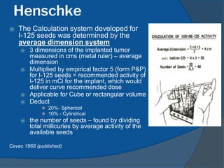 Henschke
⦿ The Calculation system developed for
I-125 seeds was determined by the
average dimension system
⦿ 3 dimensions of the implanted tumor
measured in cms (metal ruler) – average
dimension
⦿ Multiplied by empirical factor 5 (form P&P)
for I-125 seeds = recommended activity of
I-125 in mCi for the implant, which would
deliver curve recommended dose
⦿ Applicable for Cube or rectangular volume
⦿ Deduct
⚫ 20%- Spherical
⚫ 10% - Cylindrical
⦿ the number of seeds – found by dividing
total millicuries by average activity of the
available seeds
Cevec 1968 (published)
 