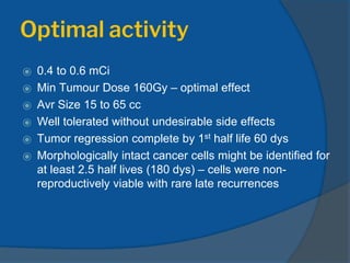 Optimal activity
⦿ 0.4 to 0.6 mCi
⦿ Min Tumour Dose 160Gy – optimal effect
⦿ Avr Size 15 to 65 cc
⦿ Well tolerated without undesirable side effects
⦿ Tumor regression complete by 1st half life 60 dys
⦿ Morphologically intact cancer cells might be identified for
at least 2.5 half lives (180 dys) – cells were non-
reproductively viable with rare late recurrences
 