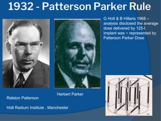 1932 - Patterson Parker Rule
Ralston Patterson
Holt Radium Institute , Manchester
Herbert Parker
G Holt & B Hillaris 1968 –
analysis disclosed the average
dose delivered by 125-I
implant was ~ represented by
Patterson Parker Dose
 