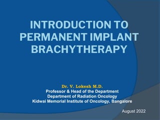 INTRODUCTION TO
PERMANENT IMPLANT
BRACHYTHERAPY
Dr. V. Lokesh M.D.
Professor & Head of the Department
Department of Radiation Oncology
Kidwai Memorial Institute of Oncology, Bangalore
August 2022
 