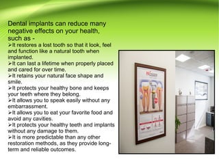 Dental implants can reduce many
negative effects on your health,
such as -
It restores a lost tooth so that it look, feel
and function like a natural tooth when
implanted.
It can last a lifetime when properly placed
and cared for over time.
It retains your natural face shape and
smile.
It protects your healthy bone and keeps
your teeth where they belong.
It allows you to speak easily without any
embarrassment.
It allows you to eat your favorite food and
avoid any cavities.
It protects your healthy teeth and implants
without any damage to them.
It is more predictable than any other
restoration methods, as they provide long-
term and reliable outcomes.
 