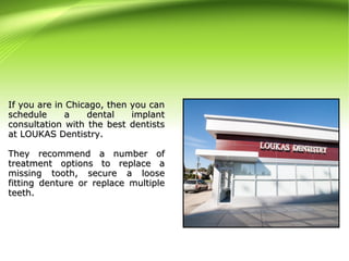 If you are in Chicago, then you canIf you are in Chicago, then you can
schedule a dental implantschedule a dental implant
consultation with the best dentistsconsultation with the best dentists
at LOUKAS Dentistry.at LOUKAS Dentistry.
They recommend a number ofThey recommend a number of
treatment options to replace atreatment options to replace a
missing tooth, secure a loosemissing tooth, secure a loose
fitting denture or replace multiplefitting denture or replace multiple
teeth.teeth.
 