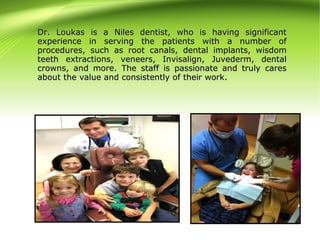 Dr. Loukas is a Niles dentist, who is having significantDr. Loukas is a Niles dentist, who is having significant
experience in serving the patients with a number ofexperience in serving the patients with a number of
procedures, such as root canals, dental implants, wisdomprocedures, such as root canals, dental implants, wisdom
teeth extractions, veneers, Invisalign, Juvederm, dentalteeth extractions, veneers, Invisalign, Juvederm, dental
crowns, and more. The staff is passionate and truly carescrowns, and more. The staff is passionate and truly cares
about the value and consistently of their work.about the value and consistently of their work.
 