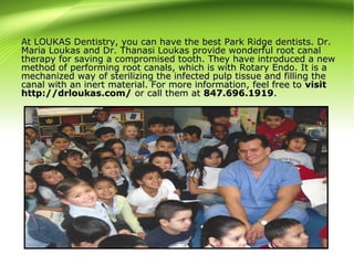 At LOUKAS Dentistry, you can have the best Park Ridge dentists. Dr.At LOUKAS Dentistry, you can have the best Park Ridge dentists. Dr.
Maria Loukas and Dr. Thanasi Loukas provide wonderful root canalMaria Loukas and Dr. Thanasi Loukas provide wonderful root canal
therapy for saving a compromised tooth. They have introduced a newtherapy for saving a compromised tooth. They have introduced a new
method of performing root canals, which is with Rotary Endo. It is amethod of performing root canals, which is with Rotary Endo. It is a
mechanized way of sterilizing the infected pulp tissue and filling themechanized way of sterilizing the infected pulp tissue and filling the
canal with an inert material. For more information, feel free tocanal with an inert material. For more information, feel free to visitvisit
http://drloukas.com/http://drloukas.com/ or call them ator call them at 847.696.1919847.696.1919..
 