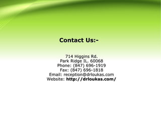 714 Higgins Rd.714 Higgins Rd.
Park Ridge IL. 60068Park Ridge IL. 60068
Phone: (847) 696-1919Phone: (847) 696-1919
Fax: (847) 696-1818Fax: (847) 696-1818
Email: reception@drloukas.comEmail: reception@drloukas.com
Website:Website: http://drloukas.com/http://drloukas.com/
Contact Us:-Contact Us:-
 