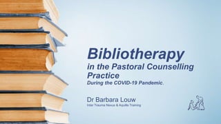 Bibliotherapy
in the Pastoral Counselling
Practice
During the COVID-19 Pandemic.
Dr Barbara Louw
Inter Trauma Nexus & Aquilla Training
 